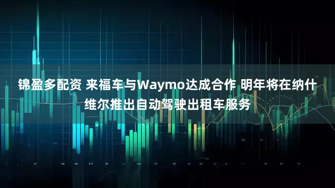 锦盈多配资 来福车与Waymo达成合作 明年将在纳什维尔推出自动驾驶出租车服务