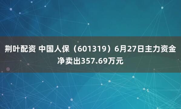 荆叶配资 中国人保（601319）6月27日主力资金净卖出357.69万元