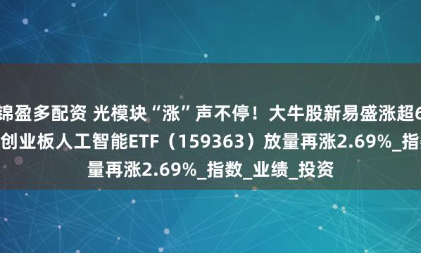 锦盈多配资 光模块“涨”声不停！大牛股新易盛涨超6%继续新高！创业板人工智能ETF（159363）放量再涨2.69%_指数_业绩_投资
