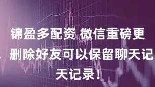 锦盈多配资 微信重磅更新，删除好友可以保留聊天记录！