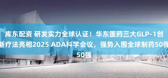 库东配资 研发实力全球认证！华东医药三大GLP-1创新疗法亮相2025 ADA科学会议，强势入围全球制药50强