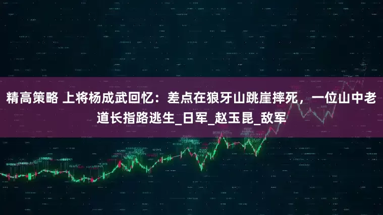 精高策略 上将杨成武回忆：差点在狼牙山跳崖摔死，一位山中老道长指路逃生_日军_赵玉昆_敌军