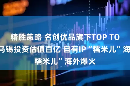 精胜策略 名创优品旗下TOP TOY获淡马锡投资估值百亿 自有IP“糯米儿”海外爆火