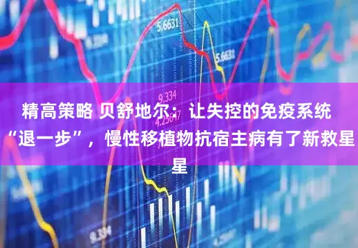 精高策略 贝舒地尔：让失控的免疫系统 “退一步”，慢性移植物抗宿主病有了新救星